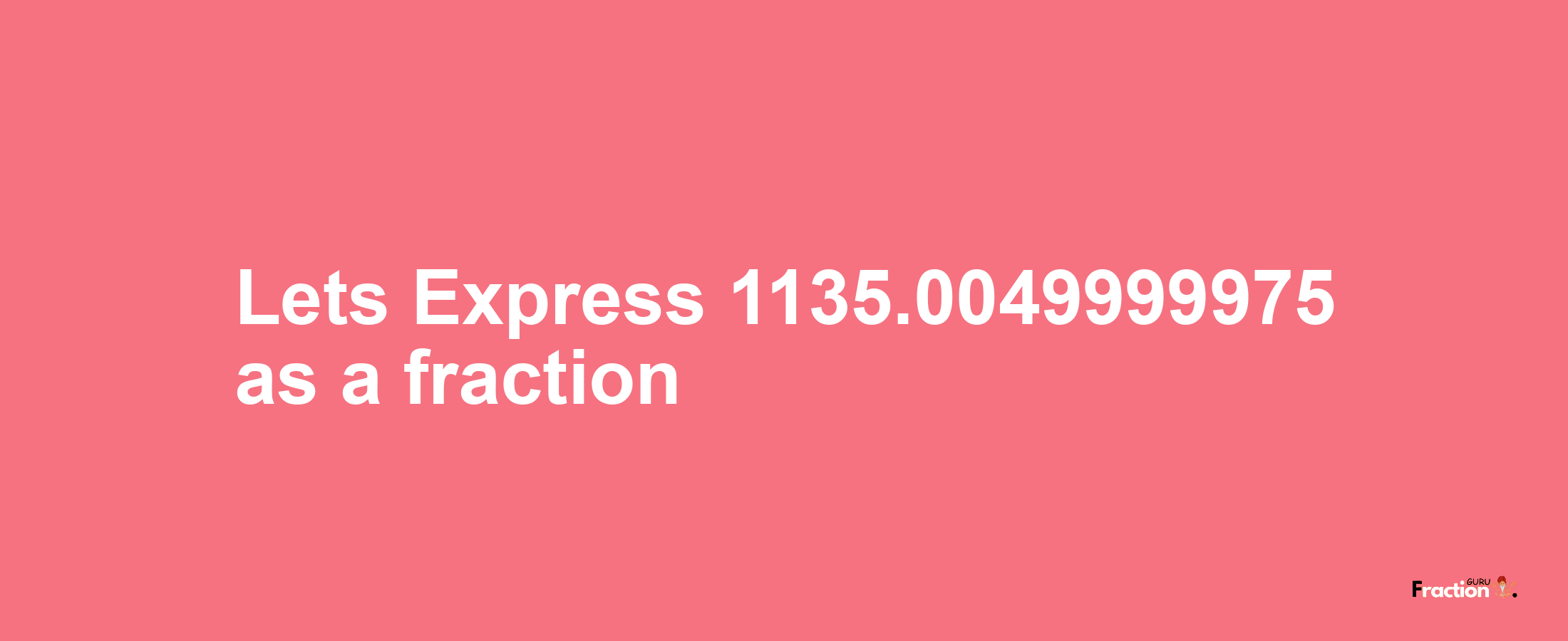 Lets Express 1135.0049999975 as afraction